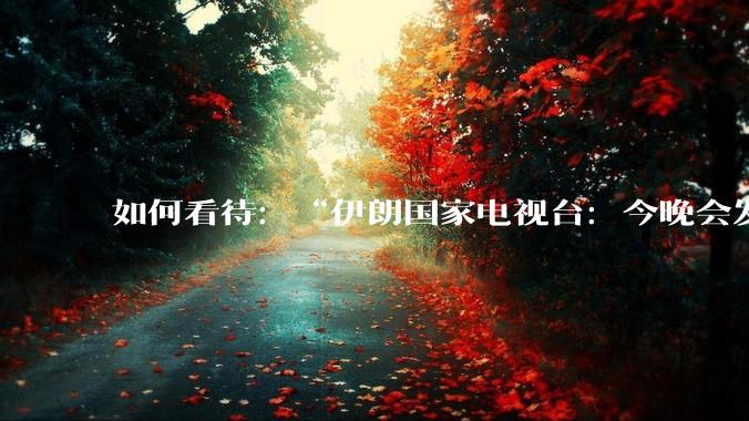 如何看待：“伊朗国家电视台：今晚会发生一件大事，世界将铭记几个世纪”？