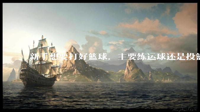 新手想要打好篮球，主要练运球还是投篮？